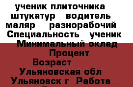ученик плиточника , штукатур , водитель , маляр  , разнорабочий › Специальность ­ ученик  › Минимальный оклад ­ 18 000 › Процент ­ 10 › Возраст ­ 34 - Ульяновская обл., Ульяновск г. Работа » Резюме   